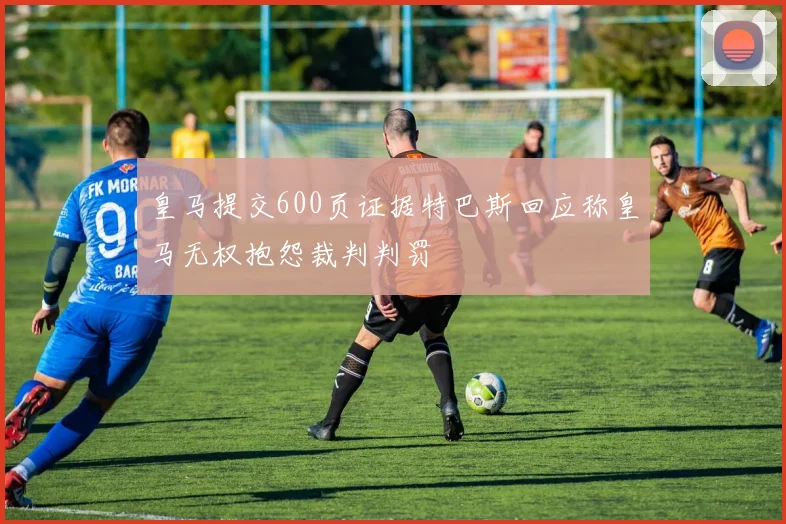 皇马提交600页证据特巴斯回应称皇马无权抱怨裁判判罚