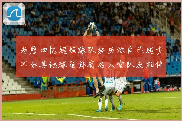 老詹回忆超级球队经历称自己起步不如其他球星却有名人堂队友相伴