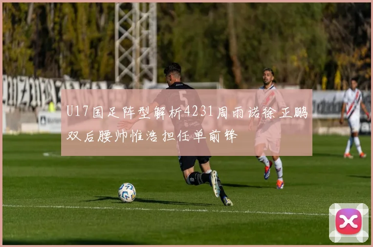 U17国足阵型解析4231周雨诺徐正鹏双后腰帅惟浩担任单前锋