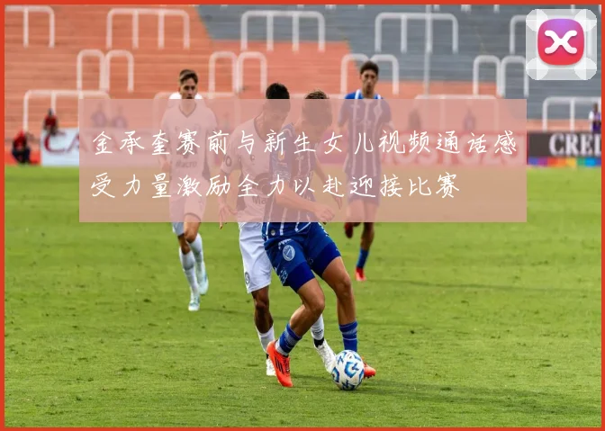 金承奎赛前与新生女儿视频通话感受力量激励全力以赴迎接比赛