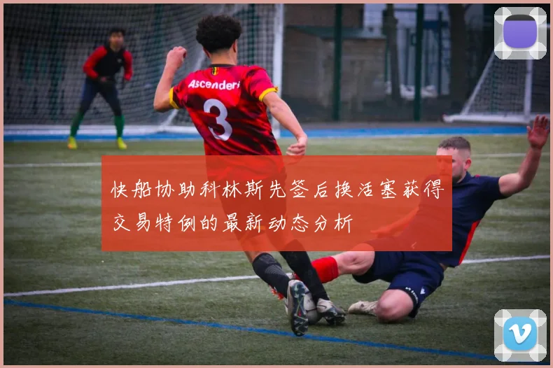快船协助科林斯先签后换活塞获得交易特例的最新动态分析
