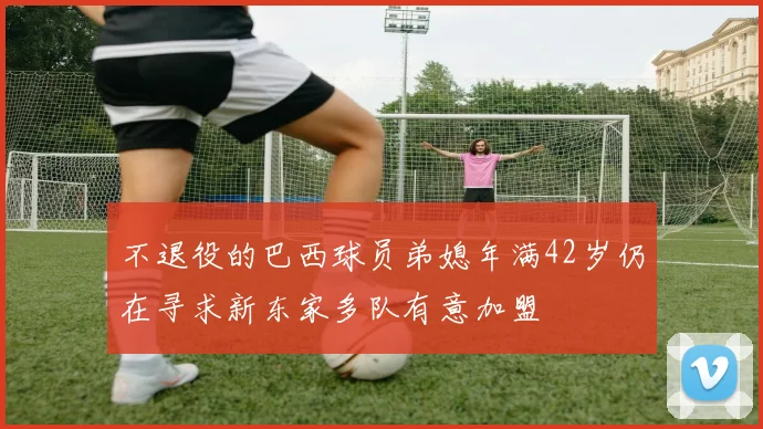 不退役的巴西球员弟媳年满42岁仍在寻求新东家多队有意加盟